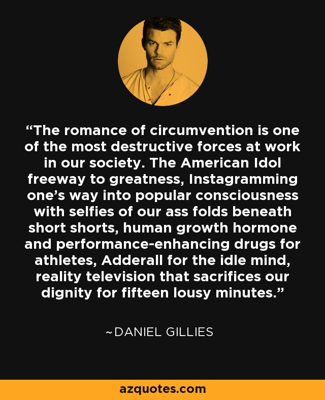 The romance of circumvention is one of the most destructive forces at work in our society. The American Idol freeway to greatness, Instagramming one's way into popular consciousness with selfies of our ass folds beneath short shorts, human growth hormone and performance-enhancing drugs for athletes, Adderall for the idle mind, reality television that sacrifices our dignity for fifteen lousy minutes. - Daniel Gillies