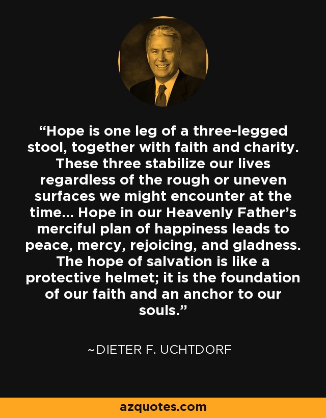 Hope is one leg of a three-legged stool, together with faith and charity. These three stabilize our lives regardless of the rough or uneven surfaces we might encounter at the time... Hope in our Heavenly Father's merciful plan of happiness leads to peace, mercy, rejoicing, and gladness. The hope of salvation is like a protective helmet; it is the foundation of our faith and an anchor to our souls. - Dieter F. Uchtdorf