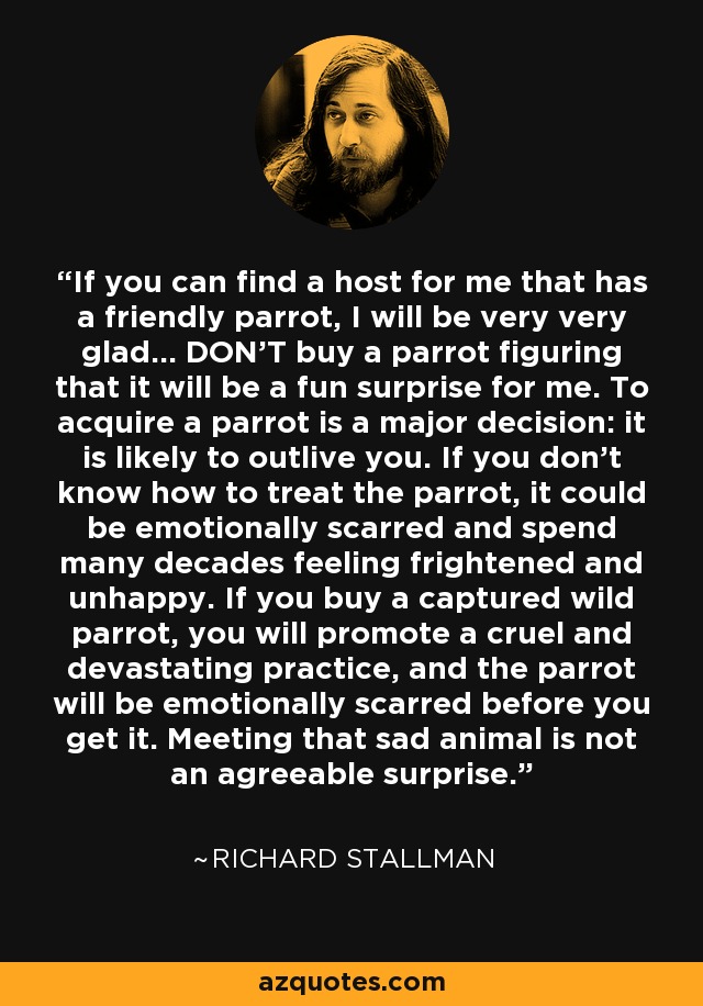 If you can find a host for me that has a friendly parrot, I will be very very glad… DON'T buy a parrot figuring that it will be a fun surprise for me. To acquire a parrot is a major decision: it is likely to outlive you. If you don't know how to treat the parrot, it could be emotionally scarred and spend many decades feeling frightened and unhappy. If you buy a captured wild parrot, you will promote a cruel and devastating practice, and the parrot will be emotionally scarred before you get it. Meeting that sad animal is not an agreeable surprise. - Richard Stallman