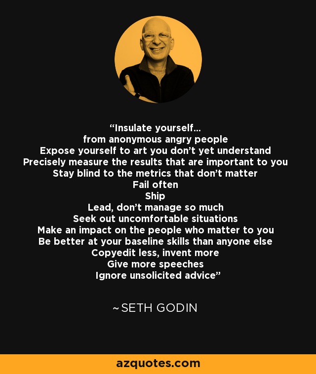 Insulate yourself... from anonymous angry people Expose yourself to art you don't yet understand Precisely measure the results that are important to you Stay blind to the metrics that don't matter Fail often Ship Lead, don't manage so much Seek out uncomfortable situations Make an impact on the people who matter to you Be better at your baseline skills than anyone else Copyedit less, invent more Give more speeches Ignore unsolicited advice - Seth Godin