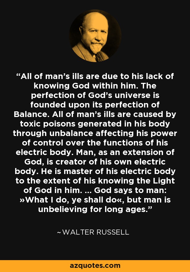 All of man's ills are due to his lack of knowing God within him. The perfection of God's universe is founded upon its perfection of Balance. All of man's ills are caused by toxic poisons generated in his body through unbalance affecting his power of control over the functions of his electric body. Man, as an extension of God, is creator of his own electric body. He is master of his electric body to the extent of his knowing the Light of God in him. ... God says to man: »What I do, ye shall do«, but man is unbelieving for long ages. - Walter Russell