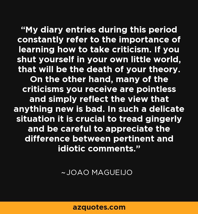 My diary entries during this period constantly refer to the importance of learning how to take criticism. If you shut yourself in your own little world, that will be the death of your theory. On the other hand, many of the criticisms you receive are pointless and simply reflect the view that anything new is bad. In such a delicate situation it is crucial to tread gingerly and be careful to appreciate the difference between pertinent and idiotic comments. - Joao Magueijo