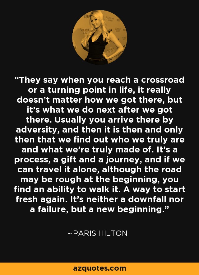 They say when you reach a crossroad or a turning point in life, it really doesn't matter how we got there, but it's what we do next after we got there. Usually you arrive there by adversity, and then it is then and only then that we find out who we truly are and what we're truly made of. It's a process, a gift and a journey, and if we can travel it alone, although the road may be rough at the beginning, you find an ability to walk it. A way to start fresh again. It's neither a downfall nor a failure, but a new beginning. - Paris Hilton