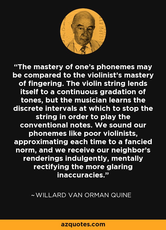 The mastery of one's phonemes may be compared to the violinist's mastery of fingering. The violin string lends itself to a continuous gradation of tones, but the musician learns the discrete intervals at which to stop the string in order to play the conventional notes. We sound our phonemes like poor violinists, approximating each time to a fancied norm, and we receive our neighbor's renderings indulgently, mentally rectifying the more glaring inaccuracies. - Willard Van Orman Quine
