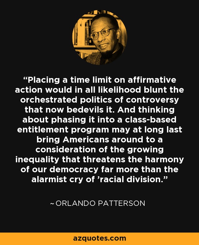 Placing a time limit on affirmative action would in all likelihood blunt the orchestrated politics of controversy that now bedevils it. And thinking about phasing it into a class-based entitlement program may at long last bring Americans around to a consideration of the growing inequality that threatens the harmony of our democracy far more than the alarmist cry of 'racial division.' - Orlando Patterson
