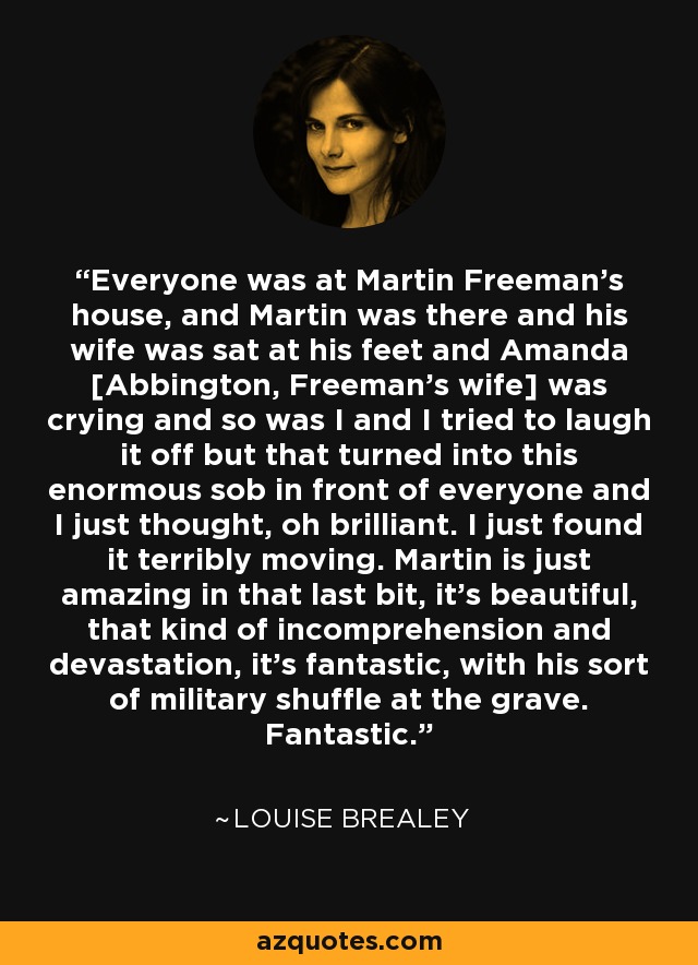 Everyone was at Martin Freeman’s house, and Martin was there and his wife was sat at his feet and Amanda [Abbington, Freeman’s wife] was crying and so was I and I tried to laugh it off but that turned into this enormous sob in front of everyone and I just thought, oh brilliant. I just found it terribly moving. Martin is just amazing in that last bit, it’s beautiful, that kind of incomprehension and devastation, it’s fantastic, with his sort of military shuffle at the grave. Fantastic. - Louise Brealey