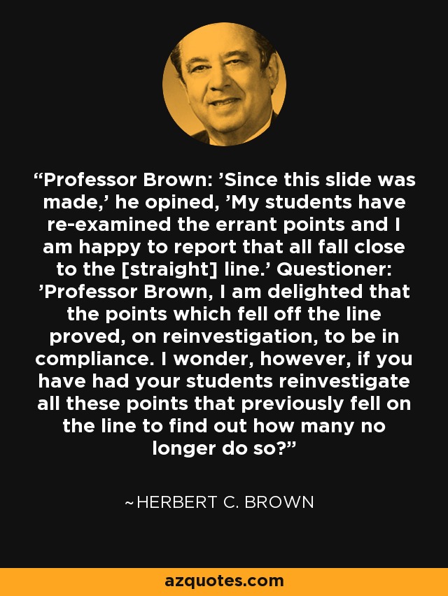 Professor Brown: 'Since this slide was made,' he opined, 'My students have re-examined the errant points and I am happy to report that all fall close to the [straight] line.' Questioner: 'Professor Brown, I am delighted that the points which fell off the line proved, on reinvestigation, to be in compliance. I wonder, however, if you have had your students reinvestigate all these points that previously fell on the line to find out how many no longer do so?' - Herbert C. Brown