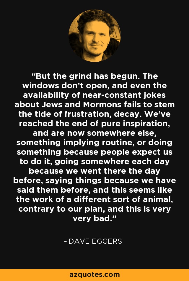 But the grind has begun. The windows don’t open, and even the availability of near-constant jokes about Jews and Mormons fails to stem the tide of frustration, decay. We’ve reached the end of pure inspiration, and are now somewhere else, something implying routine, or doing something because people expect us to do it, going somewhere each day because we went there the day before, saying things because we have said them before, and this seems like the work of a different sort of animal, contrary to our plan, and this is very very bad. - Dave Eggers