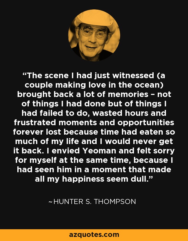 The scene I had just witnessed (a couple making love in the ocean) brought back a lot of memories – not of things I had done but of things I had failed to do, wasted hours and frustrated moments and opportunities forever lost because time had eaten so much of my life and I would never get it back. I envied Yeoman and felt sorry for myself at the same time, because I had seen him in a moment that made all my happiness seem dull. - Hunter S. Thompson