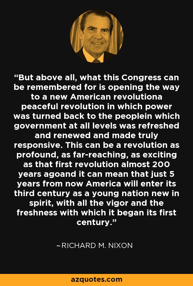 But above all, what this Congress can be remembered for is opening the way to a new American revolutiona peaceful revolution in which power was turned back to the peoplein which government at all levels was refreshed and renewed and made truly responsive. This can be a revolution as profound, as far-reaching, as exciting as that first revolution almost 200 years agoand it can mean that just 5 years from now America will enter its third century as a young nation new in spirit, with all the vigor and the freshness with which it began its first century. - Richard M. Nixon