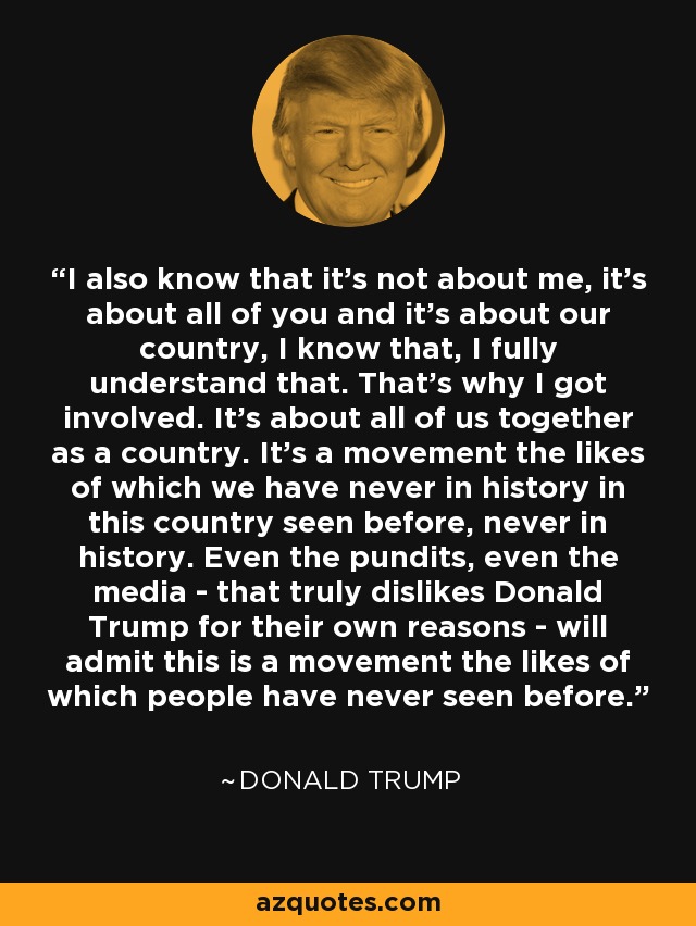 I also know that it's not about me, it's about all of you and it's about our country, I know that, I fully understand that. That's why I got involved. It's about all of us together as a country. It's a movement the likes of which we have never in history in this country seen before, never in history. Even the pundits, even the media - that truly dislikes Donald Trump for their own reasons - will admit this is a movement the likes of which people have never seen before. - Donald Trump