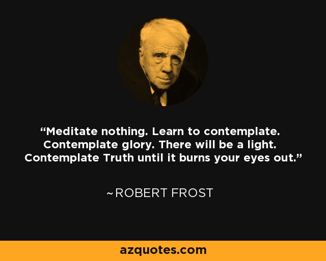 Meditate nothing. Learn to contemplate. Contemplate glory. There will be a light. Contemplate Truth until it burns your eyes out. - Robert Frost