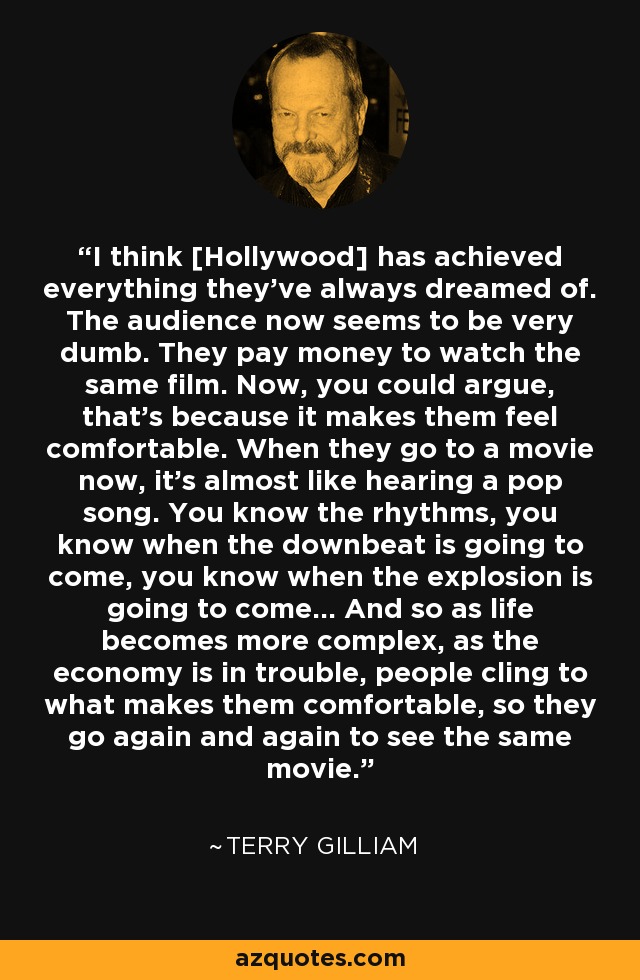 I think [Hollywood] has achieved everything they’ve always dreamed of. The audience now seems to be very dumb. They pay money to watch the same film. Now, you could argue, that's because it makes them feel comfortable. When they go to a movie now, it's almost like hearing a pop song. You know the rhythms, you know when the downbeat is going to come, you know when the explosion is going to come… And so as life becomes more complex, as the economy is in trouble, people cling to what makes them comfortable, so they go again and again to see the same movie. - Terry Gilliam