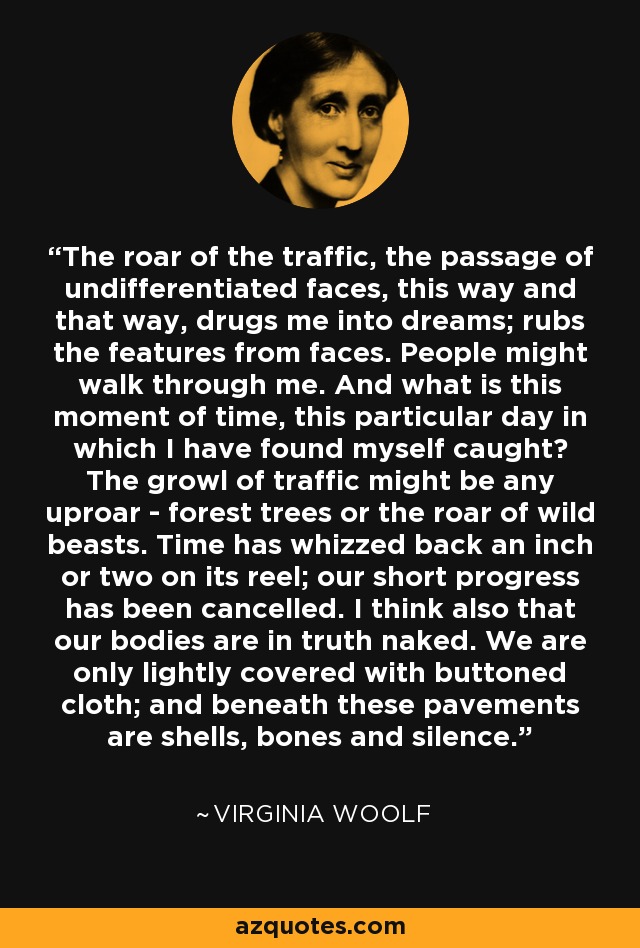 The roar of the traffic, the passage of undifferentiated faces, this way and that way, drugs me into dreams; rubs the features from faces. People might walk through me. And what is this moment of time, this particular day in which I have found myself caught? The growl of traffic might be any uproar - forest trees or the roar of wild beasts. Time has whizzed back an inch or two on its reel; our short progress has been cancelled. I think also that our bodies are in truth naked. We are only lightly covered with buttoned cloth; and beneath these pavements are shells, bones and silence. - Virginia Woolf