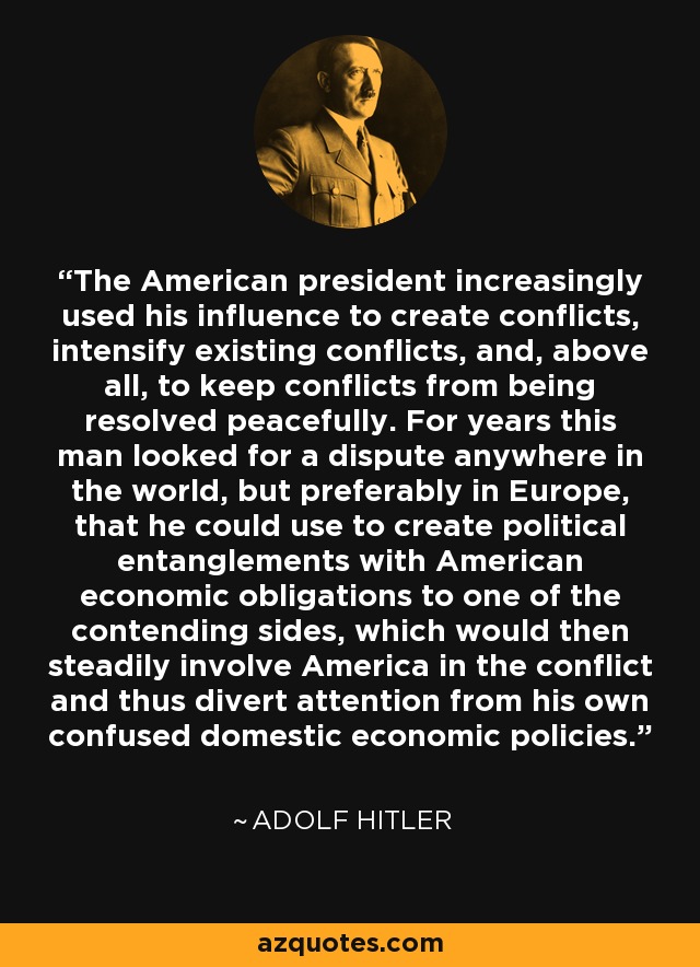 The American president increasingly used his influence to create conflicts, intensify existing conflicts, and, above all, to keep conflicts from being resolved peacefully. For years this man looked for a dispute anywhere in the world, but preferably in Europe, that he could use to create political entanglements with American economic obligations to one of the contending sides, which would then steadily involve America in the conflict and thus divert attention from his own confused domestic economic policies. - Adolf Hitler