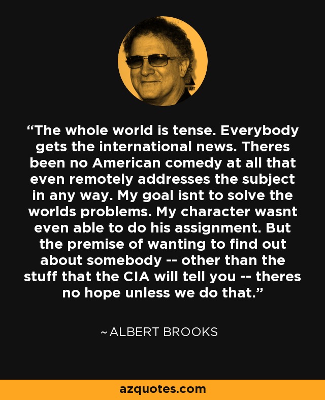 The whole world is tense. Everybody gets the international news. Theres been no American comedy at all that even remotely addresses the subject in any way. My goal isnt to solve the worlds problems. My character wasnt even able to do his assignment. But the premise of wanting to find out about somebody -- other than the stuff that the CIA will tell you -- theres no hope unless we do that. - Albert Brooks