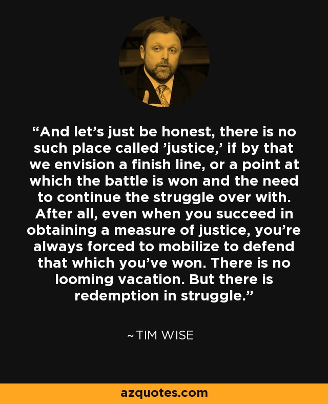 And let's just be honest, there is no such place called 'justice,' if by that we envision a finish line, or a point at which the battle is won and the need to continue the struggle over with. After all, even when you succeed in obtaining a measure of justice, you're always forced to mobilize to defend that which you've won. There is no looming vacation. But there is redemption in struggle. - Tim Wise