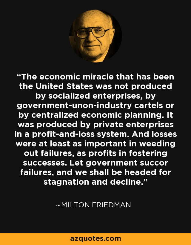 The economic miracle that has been the United States was not produced by socialized enterprises, by government-unon-industry cartels or by centralized economic planning. It was produced by private enterprises in a profit-and-loss system. And losses were at least as important in weeding out failures, as profits in fostering successes. Let government succor failures, and we shall be headed for stagnation and decline. - Milton Friedman The economic miracle that has been the United States was not produced by socialized enterprises, by government-unon-industry cartels or by centralized economic planning. It was produced by private enterprises in a profit-and-loss system. And losses were at least as important in weeding out failures, as profits in fostering successes. Let government succor failures, and we shall be headed for stagnation and decline. - Milton Friedman