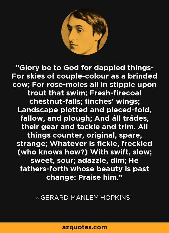 Glory be to God for dappled things- For skies of couple-colour as a brinded cow; For rose-moles all in stipple upon trout that swim; Fresh-firecoal chestnut-falls; finches' wings; Landscape plotted and pieced-fold, fallow, and plough; And áll trádes, their gear and tackle and trim. All things counter, original, spare, strange; Whatever is fickle, freckled (who knows how?) With swift, slow; sweet, sour; adazzle, dim; He fathers-forth whose beauty is past change: Praise him. - Gerard Manley Hopkins