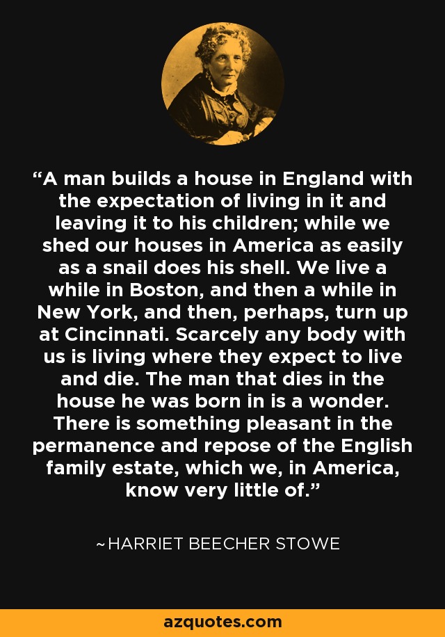 A man builds a house in England with the expectation of living in it and leaving it to his children; while we shed our houses in America as easily as a snail does his shell. We live a while in Boston, and then a while in New York, and then, perhaps, turn up at Cincinnati. Scarcely any body with us is living where they expect to live and die. The man that dies in the house he was born in is a wonder. There is something pleasant in the permanence and repose of the English family estate, which we, in America, know very little of. - Harriet Beecher Stowe