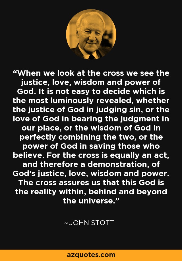 When we look at the cross we see the justice, love, wisdom and power of God. It is not easy to decide which is the most luminously revealed, whether the justice of God in judging sin, or the love of God in bearing the judgment in our place, or the wisdom of God in perfectly combining the two, or the power of God in saving those who believe. For the cross is equally an act, and therefore a demonstration, of God’s justice, love, wisdom and power. The cross assures us that this God is the reality within, behind and beyond the universe. - John Stott