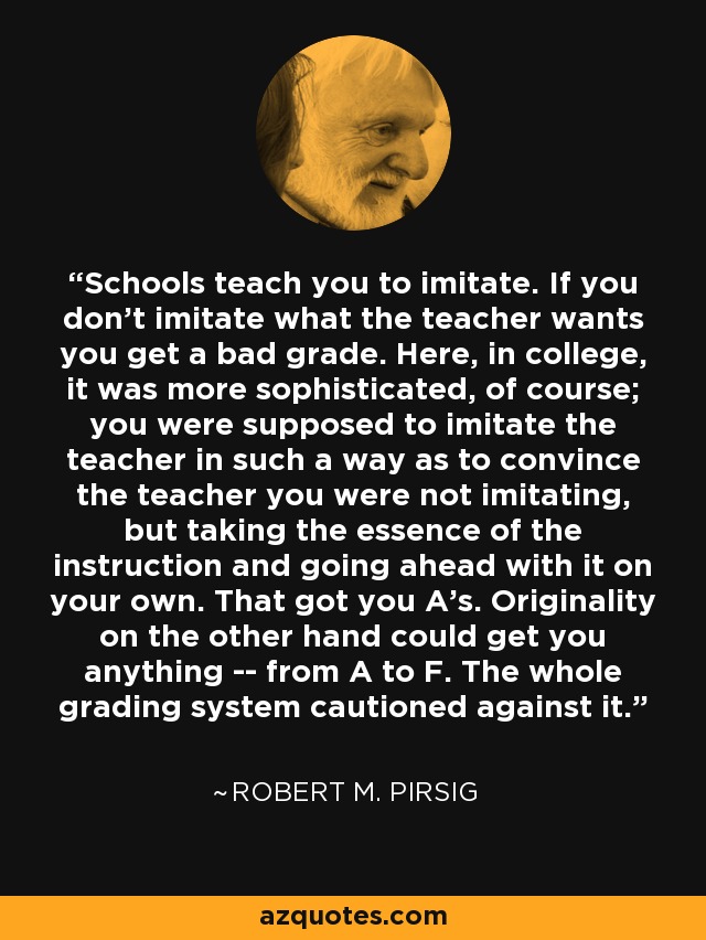 Schools teach you to imitate. If you don't imitate what the teacher wants you get a bad grade. Here, in college, it was more sophisticated, of course; you were supposed to imitate the teacher in such a way as to convince the teacher you were not imitating, but taking the essence of the instruction and going ahead with it on your own. That got you A's. Originality on the other hand could get you anything -- from A to F. The whole grading system cautioned against it. - Robert M. Pirsig