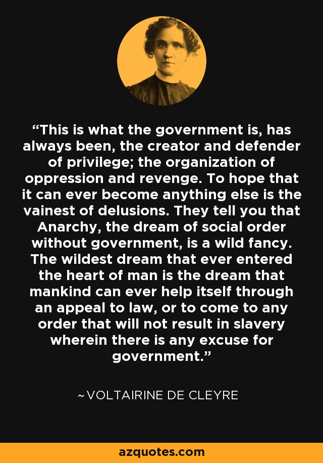 This is what the government is, has always been, the creator and defender of privilege; the organization of oppression and revenge. To hope that it can ever become anything else is the vainest of delusions. They tell you that Anarchy, the dream of social order without government, is a wild fancy. The wildest dream that ever entered the heart of man is the dream that mankind can ever help itself through an appeal to law, or to come to any order that will not result in slavery wherein there is any excuse for government. - Voltairine de Cleyre