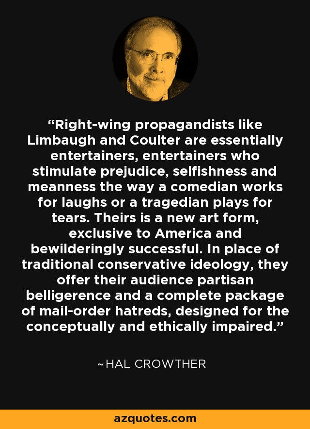 Right-wing propagandists like Limbaugh and Coulter are essentially entertainers, entertainers who stimulate prejudice, selfishness and meanness the way a comedian works for laughs or a tragedian plays for tears. Theirs is a new art form, exclusive to America and bewilderingly successful. In place of traditional conservative ideology, they offer their audience partisan belligerence and a complete package of mail-order hatreds, designed for the conceptually and ethically impaired. - Hal Crowther