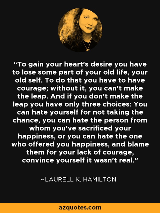 To gain your heart's desire you have to lose some part of your old life, your old self. To do that you have to have courage; without it, you can't make the leap. And if you don't make the leap you have only three choices: You can hate yourself for not taking the chance, you can hate the person from whom you've sacrificed your happiness, or you can hate the one who offered you happiness, and blame them for your lack of courage, convince yourself it wasn't real. - Laurell K. Hamilton