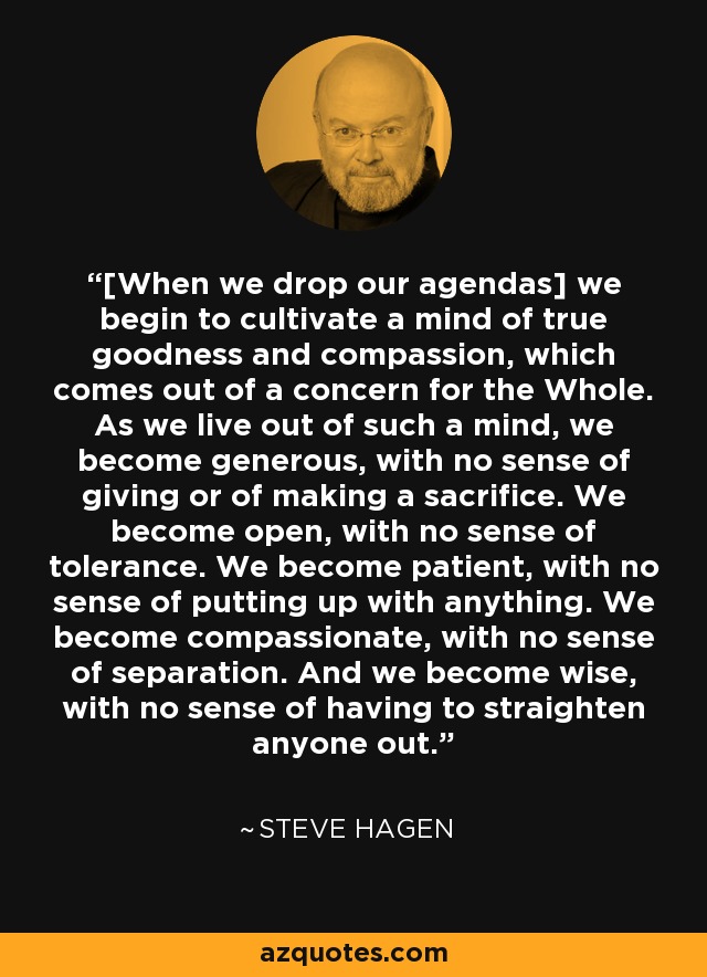 [When we drop our agendas] we begin to cultivate a mind of true goodness and compassion, which comes out of a concern for the Whole. As we live out of such a mind, we become generous, with no sense of giving or of making a sacrifice. We become open, with no sense of tolerance. We become patient, with no sense of putting up with anything. We become compassionate, with no sense of separation. And we become wise, with no sense of having to straighten anyone out. - Steve Hagen