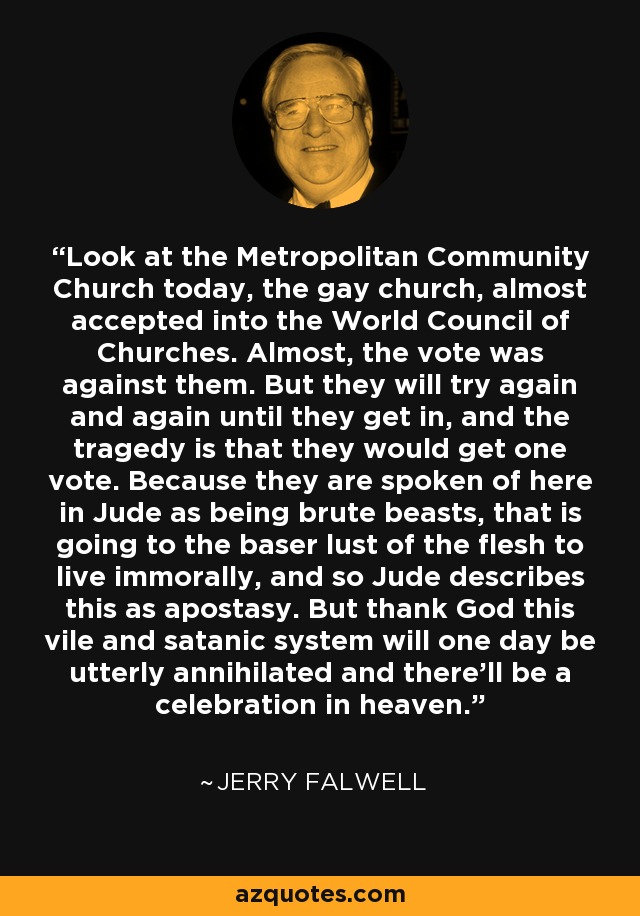 Look at the Metropolitan Community Church today, the gay church, almost accepted into the World Council of Churches. Almost, the vote was against them. But they will try again and again until they get in, and the tragedy is that they would get one vote. Because they are spoken of here in Jude as being brute beasts, that is going to the baser lust of the flesh to live immorally, and so Jude describes this as apostasy. But thank God this vile and satanic system will one day be utterly annihilated and there'll be a celebration in heaven. - Jerry Falwell