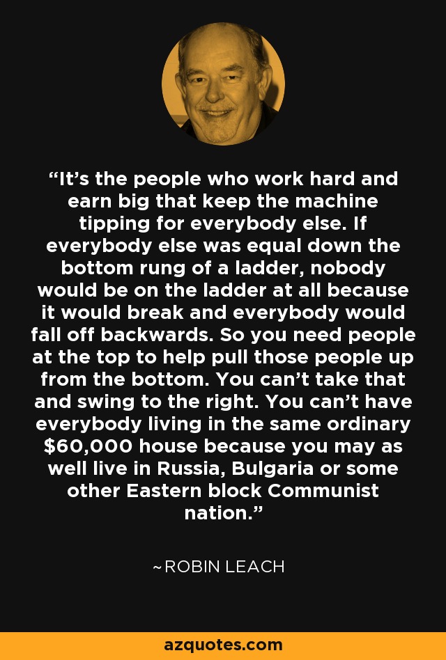 It's the people who work hard and earn big that keep the machine tipping for everybody else. If everybody else was equal down the bottom rung of a ladder, nobody would be on the ladder at all because it would break and everybody would fall off backwards. So you need people at the top to help pull those people up from the bottom. You can't take that and swing to the right. You can't have everybody living in the same ordinary $60,000 house because you may as well live in Russia, Bulgaria or some other Eastern block Communist nation. - Robin Leach