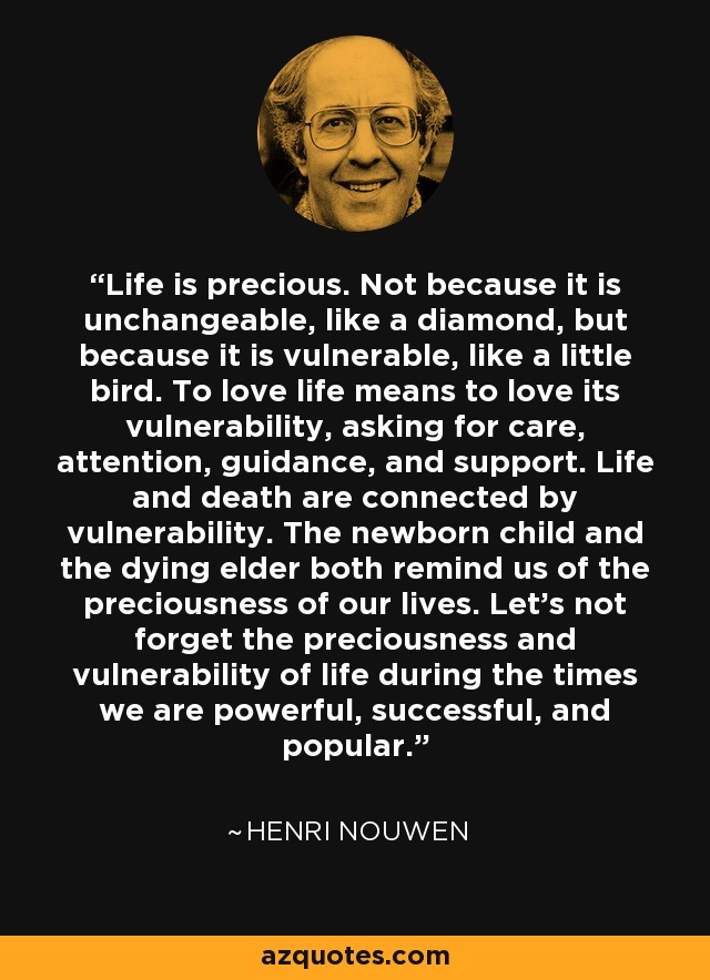 Life is precious. Not because it is unchangeable, like a diamond, but because it is vulnerable, like a little bird. To love life means to love its vulnerability, asking for care, attention, guidance, and support. Life and death are connected by vulnerability. The newborn child and the dying elder both remind us of the preciousness of our lives. Let's not forget the preciousness and vulnerability of life during the times we are powerful, successful, and popular. - Henri Nouwen