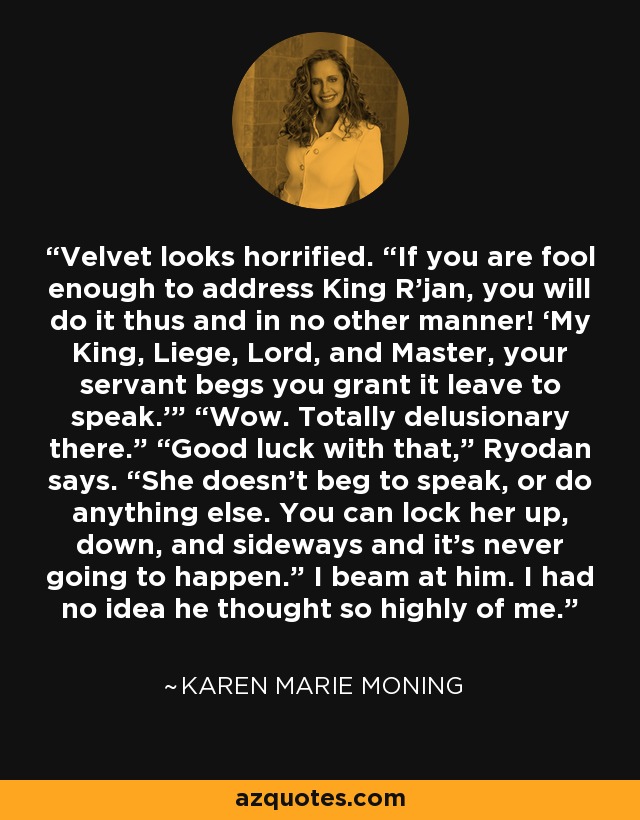 Velvet looks horrified. “If you are fool enough to address King R’jan, you will do it thus and in no other manner! ‘My King, Liege, Lord, and Master, your servant begs you grant it leave to speak.’” “Wow. Totally delusionary there.” “Good luck with that,” Ryodan says. “She doesn't beg to speak, or do anything else. You can lock her up, down, and sideways and it’s never going to happen.” I beam at him. I had no idea he thought so highly of me. - Karen Marie Moning