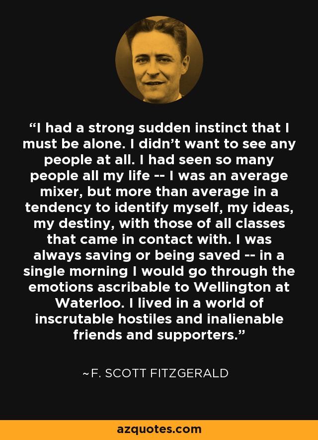 I had a strong sudden instinct that I must be alone. I didn’t want to see any people at all. I had seen so many people all my life -- I was an average mixer, but more than average in a tendency to identify myself, my ideas, my destiny, with those of all classes that came in contact with. I was always saving or being saved -- in a single morning I would go through the emotions ascribable to Wellington at Waterloo. I lived in a world of inscrutable hostiles and inalienable friends and supporters. - F. Scott Fitzgerald