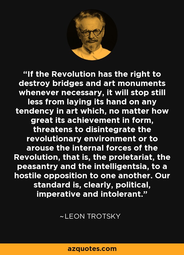 If the Revolution has the right to destroy bridges and art monuments whenever necessary, it will stop still less from laying its hand on any tendency in art which, no matter how great its achievement in form, threatens to disintegrate the revolutionary environment or to arouse the internal forces of the Revolution, that is, the proletariat, the peasantry and the intelligentsia, to a hostile opposition to one another. Our standard is, clearly, political, imperative and intolerant. - Leon Trotsky