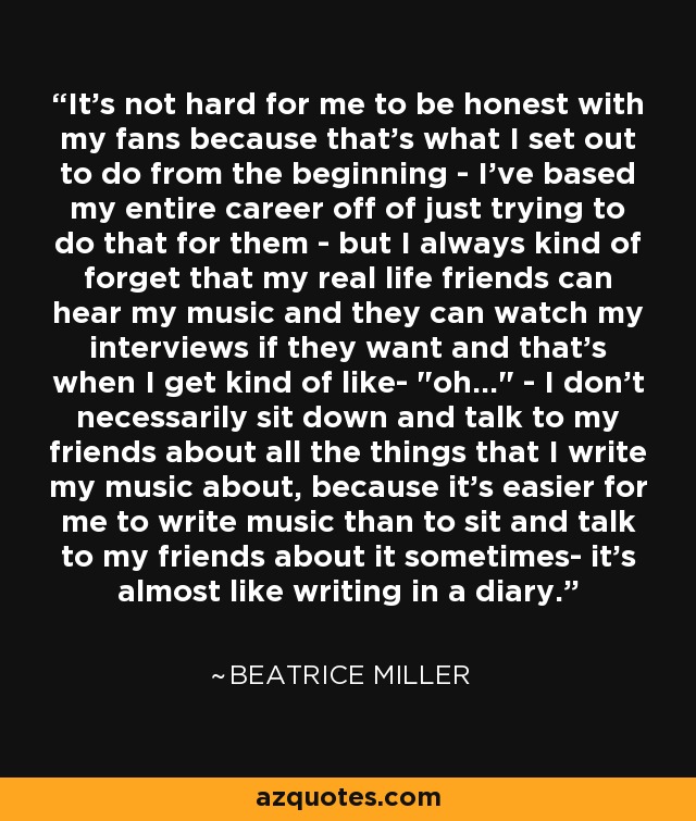 It's not hard for me to be honest with my fans because that's what I set out to do from the beginning - I've based my entire career off of just trying to do that for them - but I always kind of forget that my real life friends can hear my music and they can watch my interviews if they want and that's when I get kind of like- 