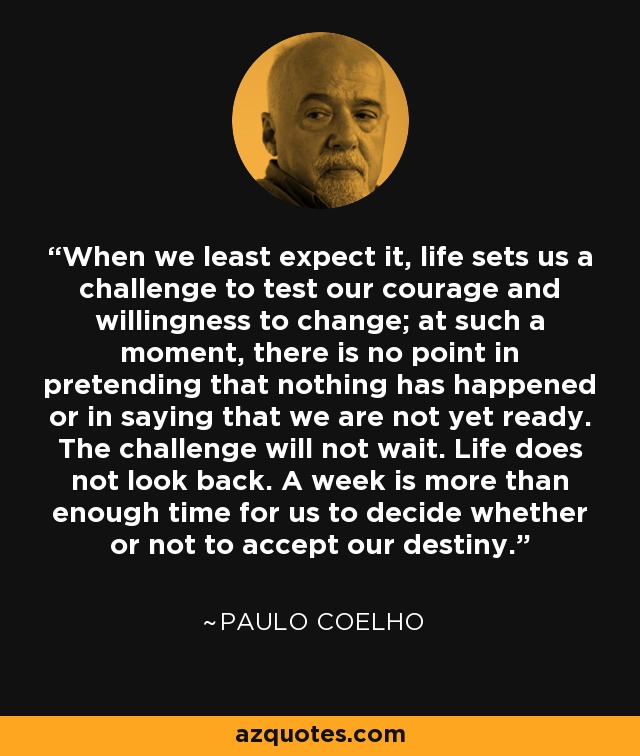 When we least expect it, life sets us a challenge to test our courage and willingness to change; at such a moment, there is no point in pretending that nothing has happened or in saying that we are not yet ready. The challenge will not wait. Life does not look back. A week is more than enough time for us to decide whether or not to accept our destiny. - Paulo Coelho