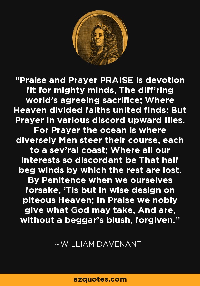 Praise and Prayer PRAISE is devotion fit for mighty minds, The diff'ring world's agreeing sacrifice; Where Heaven divided faiths united finds: But Prayer in various discord upward flies. For Prayer the ocean is where diversely Men steer their course, each to a sev'ral coast; Where all our interests so discordant be That half beg winds by which the rest are lost. By Penitence when we ourselves forsake, 'Tis but in wise design on piteous Heaven; In Praise we nobly give what God may take, And are, without a beggar's blush, forgiven. - William Davenant