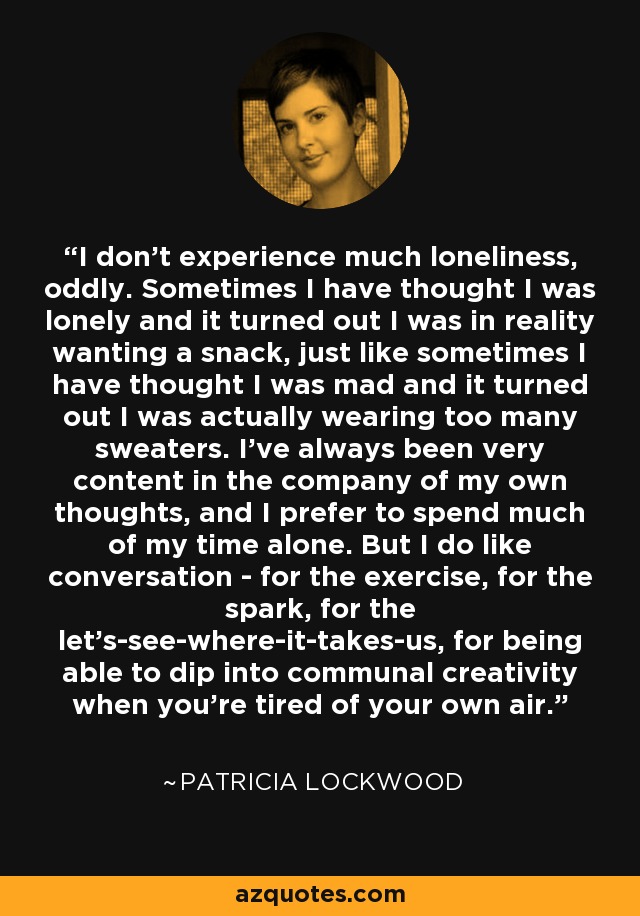 I don't experience much loneliness, oddly. Sometimes I have thought I was lonely and it turned out I was in reality wanting a snack, just like sometimes I have thought I was mad and it turned out I was actually wearing too many sweaters. I've always been very content in the company of my own thoughts, and I prefer to spend much of my time alone. But I do like conversation - for the exercise, for the spark, for the let's-see-where-it-takes-us, for being able to dip into communal creativity when you're tired of your own air. - Patricia Lockwood