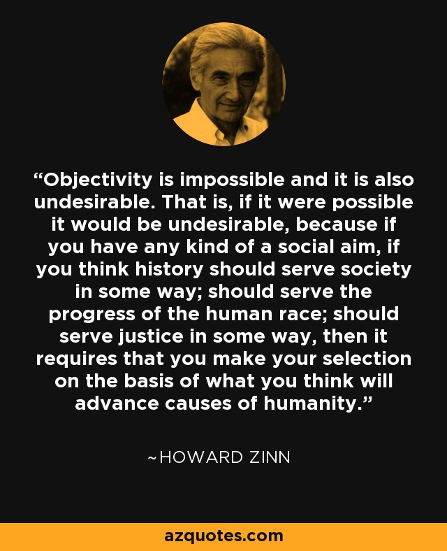 Objectivity is impossible and it is also undesirable. That is, if it were possible it would be undesirable, because if you have any kind of a social aim, if you think history should serve society in some way; should serve the progress of the human race; should serve justice in some way, then it requires that you make your selection on the basis of what you think will advance causes of humanity. - Howard Zinn