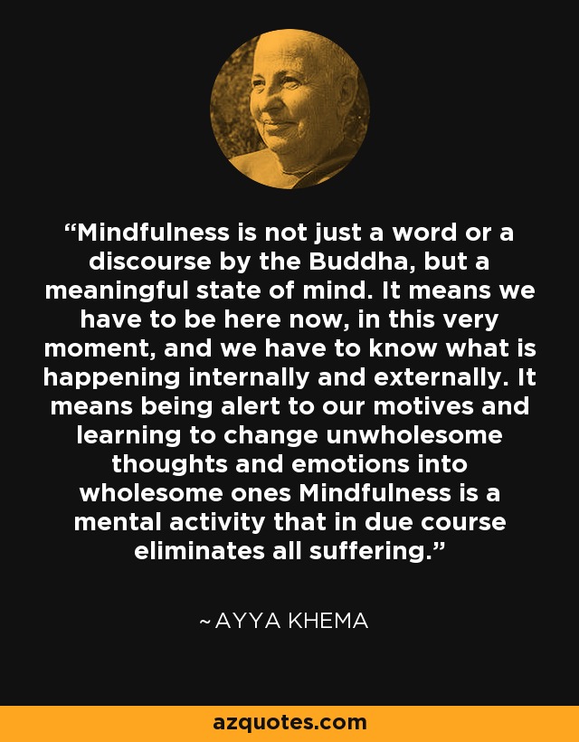 Mindfulness is not just a word or a discourse by the Buddha, but a meaningful state of mind. It means we have to be here now, in this very moment, and we have to know what is happening internally and externally. It means being alert to our motives and learning to change unwholesome thoughts and emotions into wholesome ones Mindfulness is a mental activity that in due course eliminates all suffering. - Ayya Khema