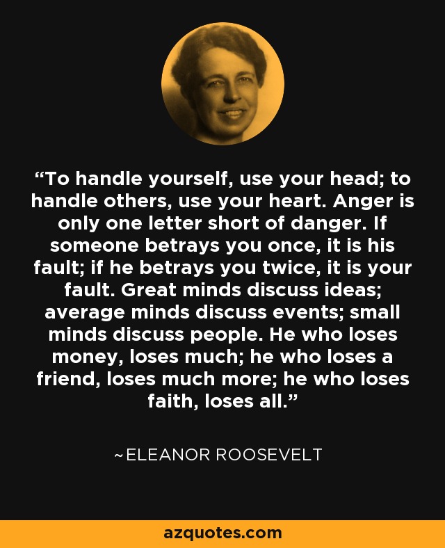 To handle yourself, use your head; to handle others, use your heart. Anger is only one letter short of danger. If someone betrays you once, it is his fault; if he betrays you twice, it is your fault. Great minds discuss ideas; average minds discuss events; small minds discuss people. He who loses money, loses much; he who loses a friend, loses much more; he who loses faith, loses all. - Eleanor Roosevelt