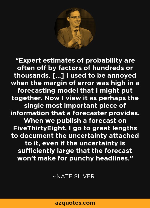 Expert estimates of probability are often off by factors of hundreds or thousands. [...] I used to be annoyed when the margin of error was high in a forecasting model that I might put together. Now I view it as perhaps the single most important piece of information that a forecaster provides. When we publish a forecast on FiveThirtyEight, I go to great lengths to document the uncertainty attached to it, even if the uncertainty is sufficiently large that the forecast won't make for punchy headlines. - Nate Silver