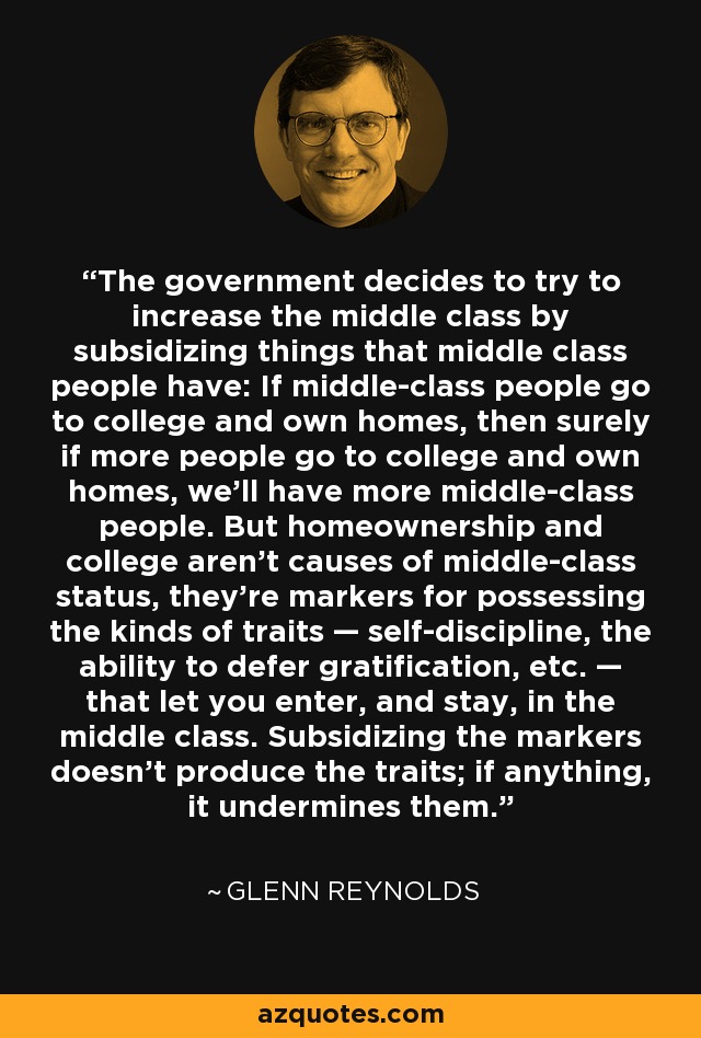 The government decides to try to increase the middle class by subsidizing things that middle class people have: If middle-class people go to college and own homes, then surely if more people go to college and own homes, we’ll have more middle-class people. But homeownership and college aren’t causes of middle-class status, they’re markers for possessing the kinds of traits — self-discipline, the ability to defer gratification, etc. — that let you enter, and stay, in the middle class. Subsidizing the markers doesn’t produce the traits; if anything, it undermines them. - Glenn Reynolds