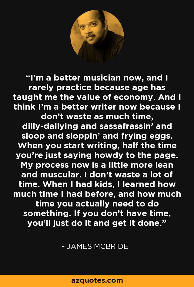 I'm a better musician now, and I rarely practice because age has taught me the value of economy. And I think I'm a better writer now because I don't waste as much time, dilly-dallying and sassafrassin' and sloop and sloppin' and frying eggs. When you start writing, half the time you're just saying howdy to the page. My process now is a little more lean and muscular. I don't waste a lot of time. When I had kids, I learned how much time I had before, and how much time you actually need to do something. If you don't have time, you'll just do it and get it done. - James McBride