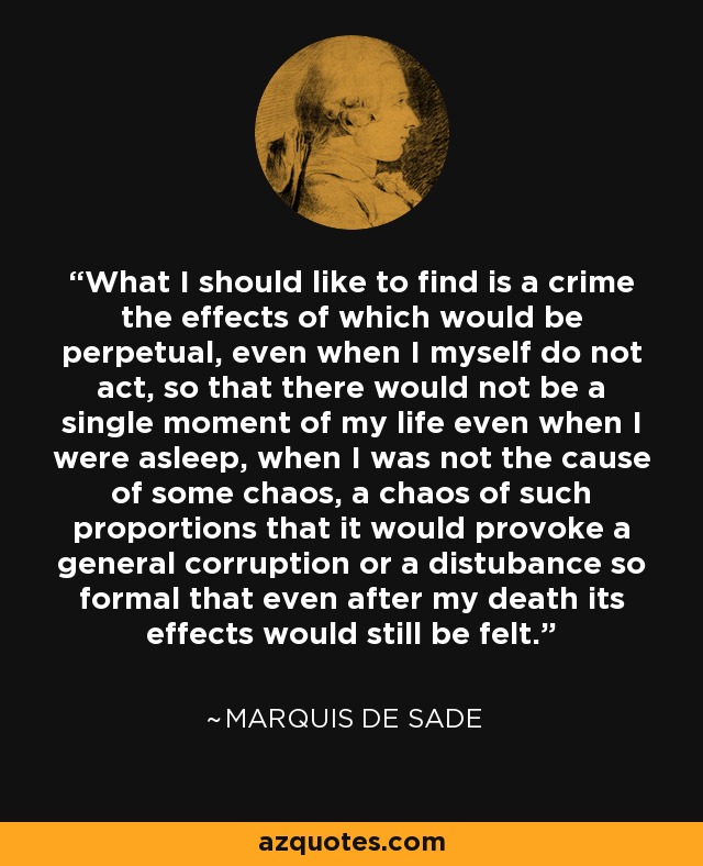 What I should like to find is a crime the effects of which would be perpetual, even when I myself do not act, so that there would not be a single moment of my life even when I were asleep, when I was not the cause of some chaos, a chaos of such proportions that it would provoke a general corruption or a distubance so formal that even after my death its effects would still be felt. - Marquis de Sade