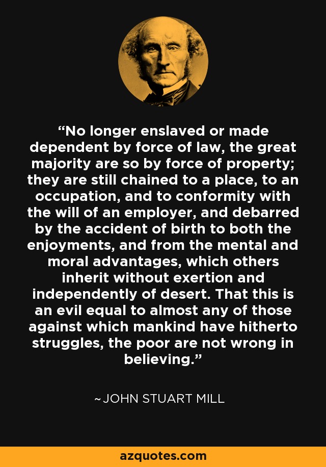 No longer enslaved or made dependent by force of law, the great majority are so by force of property; they are still chained to a place, to an occupation, and to conformity with the will of an employer, and debarred by the accident of birth to both the enjoyments, and from the mental and moral advantages, which others inherit without exertion and independently of desert. That this is an evil equal to almost any of those against which mankind have hitherto struggles, the poor are not wrong in believing. - John Stuart Mill