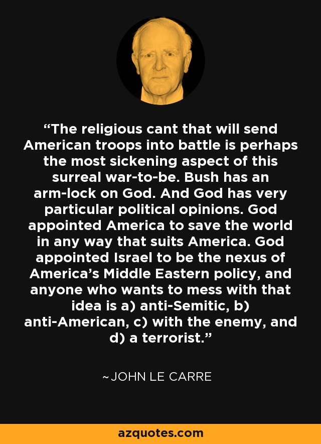 The religious cant that will send American troops into battle is perhaps the most sickening aspect of this surreal war-to-be. Bush has an arm-lock on God. And God has very particular political opinions. God appointed America to save the world in any way that suits America. God appointed Israel to be the nexus of America's Middle Eastern policy, and anyone who wants to mess with that idea is a) anti-Semitic, b) anti-American, c) with the enemy, and d) a terrorist. - John le Carre