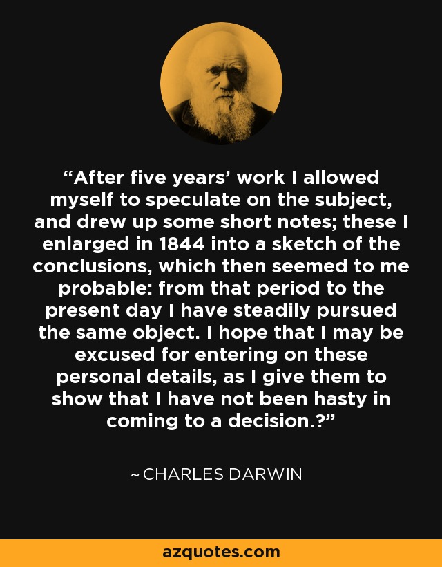 After five years' work I allowed myself to speculate on the subject, and drew up some short notes; these I enlarged in 1844 into a sketch of the conclusions, which then seemed to me probable: from that period to the present day I have steadily pursued the same object. I hope that I may be excused for entering on these personal details, as I give them to show that I have not been hasty in coming to a decision.‎ - Charles Darwin